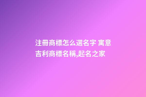 注冊商標怎么選名字 寓意吉利商標名稱,起名之家-第1張-商標起名-玄機派